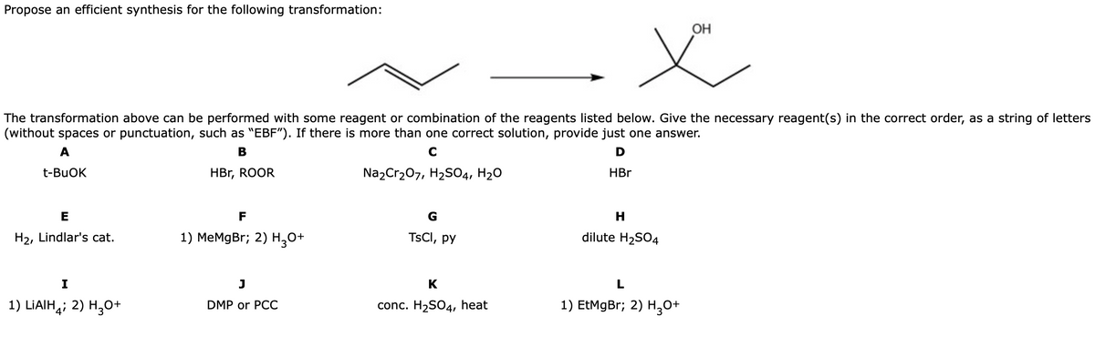 Propose an efficient synthesis for the following transformation:
OH
The transformation above can be performed with some reagent or combination of the reagents listed below. Give the necessary reagent(s) in the correct order, as a string of letters
(without spaces or punctuation, such as "EBF"). If there is more than one correct solution, provide just one answer.
A
В
D
t-BUOK
HBr, ROOR
Na2Cr207, H2S04, H20
HBr
E
F
H2, Lindlar's cat.
1) MeMgBr; 2) H,0+
TSCI, py
dilute H2SO4
I
K
1) LIAIH,; 2) H,0+
DMP or PCC
conc. H2SO4, heat
1) EtMgBr; 2) H,0+
