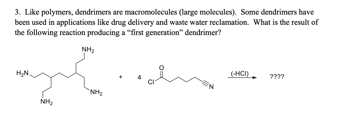 3. Like polymers, dendrimers are macromolecules (large molecules). Some dendrimers have
been used in applications like drug delivery and waste water reclamation. What is the result of
the following reaction producing a "first generation" dendrimer?
NH2
H2N.
(-HCI)
????
4
NH2
