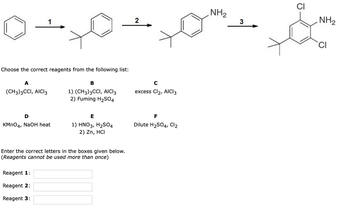 CI
NH2
2
3
NH2
Choose the correct reagents from the following list:
A
В
C
excess Cl2, AICI3
1) (CH3)3CCI, AICI3
2) Fuming H2S04
(CH3)3CCI, AICI3
D
E
F
KMNO4, NaOH heat
Dilute H2SO4, Cl2
1) HNO3, H2SO4
2) Zn, HCI
Enter the correct letters in the boxes given below.
(Reagents cannot be used more than once)
Reagent 1:
Reagent 2:
Reagent 3:
