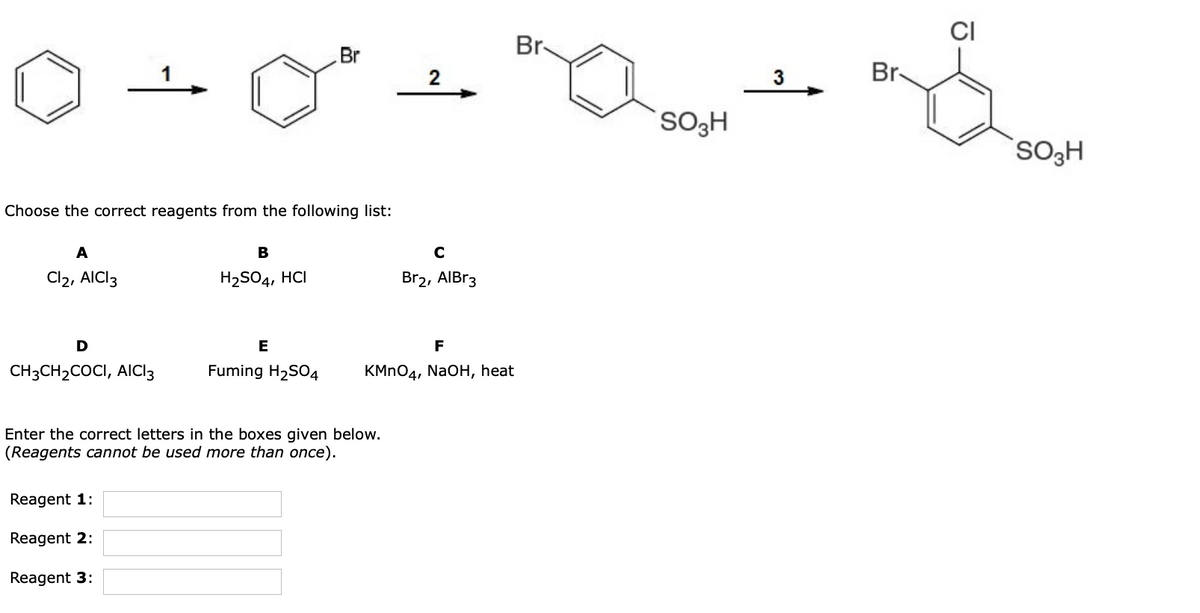 Br-
Br
2
3
Br-
SO3H
SO3H
Choose the correct reagents from the following list:
A
В
Cl2, AICI3
H2SO4, HCI
Br2, AIBR3
E
F
CH3CH2COCI, AICI3
Fuming H2SO4
KMN04, NaOH, heat
Enter the correct letters in the boxes given below.
(Reagents cannot be used more than once).
Reagent 1:
Reagent 2:
Reagent 3:
