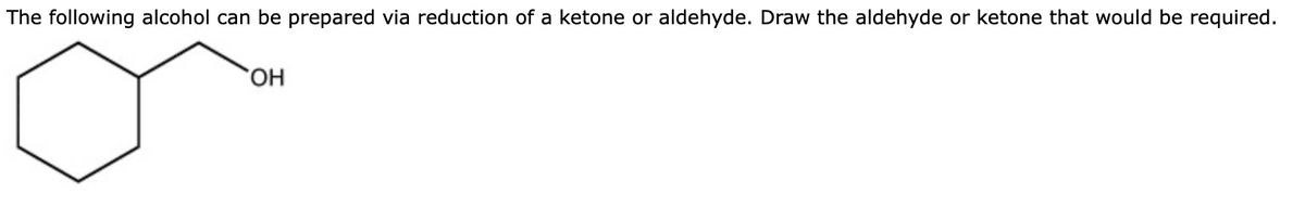 The following alcohol can be prepared via reduction of a ketone or aldehyde. Draw the aldehyde or ketone that would be required.
HO,
