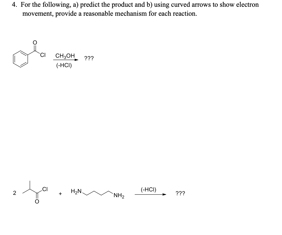 4. For the following, a) predict the product and b) using curved arrows to show electron
movement, provide a reasonable mechanism for each reaction.
CI
CH3OH
???
(-HCI)
CI
H2N
(-HCI)
+
???
NH2
