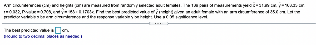 Arm circumferences (cm) and heights (cm) are measured from randomly selected adult females. The 139 pairs of measurements yield x = 31.99 cm, y = 163.33 cm,
r= 0.032, P-value = 0.708, and y = 158 + 0.1703x. Find the best predicted value of y (height) given an adult female with an arm circumference of 35.0 cm. Let the
predictor variable x be arm circumference and the response variable y be height. Use a 0.05 significance level.
%3D
.....
The best predicted value is
cm.
(Round to two decimal places as needed.)
