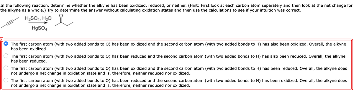 In the following reaction, determine whether the alkyne has been oxidized, reduced, or neither. (Hint: First look at each carbon atom separately and then look at the net change for
the alkyne as a whole.) Try to determine the answer without calculating oxidation states and then use the calculations to see if your intuition was correct.
H2SO4, H20
HgSO4
The first carbon atom (with two added bonds to O) has been oxidized and the second carbon atom (with two added bonds to H) has also been oxidized. Overall, the alkyne
has been oxidized.
The first carbon atom (with two added bonds to O) has been reduced and the second carbon atom (with two added bonds to H) has also been reduced. Overall, the alkyne
has been reduced.
The first carbon atom (with two added bonds to O) has been oxidized and the second carbon atom (with two added bonds to H) has been reduced. Overall, the alkyne does
not undergo a net change in oxidation state and is, therefore, neither reduced nor oxidized.
The first carbon atom (with two added bonds to O) has been reduced and the second carbon atom (with two added bonds to H) has been oxidized. Overall, the alkyne does
not undergo a net change in oxidation state and is, therefore, neither reduced nor oxidized.
