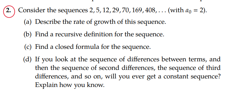 2. Consider the sequences 2, 5, 12, 29, 70, 169, 408,... (with a = 2).
(a) Describe the rate of growth of this sequence.
(b) Find a recursive definition for the sequence.
(c) Find a closed formula for the sequence.
(d) If you look at the sequence of differences between terms, and
then the sequence of second differences, the sequence of third
differences, and so on, will you ever get a constant sequence?
Explain how you know.