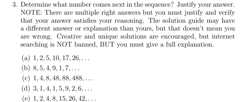 3. Determine what number comes next in the sequence? Justify your answer.
NOTE: There are multiple right answers but you must justify and verify
that your answer satisfies your reasoning. The solution guide may have
a different answer or explanation than yours, but that doesn't mean you
are wrong. Creative and unique solutions are encouraged, but internet
searching is NOT banned, BUT you must give a full explanation.
(a) 1, 2, 5, 10, 17, 26, ...
(b) 8, 5, 4, 9, 1, 7,...
(c) 1, 4, 8, 48, 88, 488, ...
(d) 3, 1, 4, 1, 5, 9, 2, 6, ...
(e) 1, 2, 4, 8, 15, 26, 42, ..