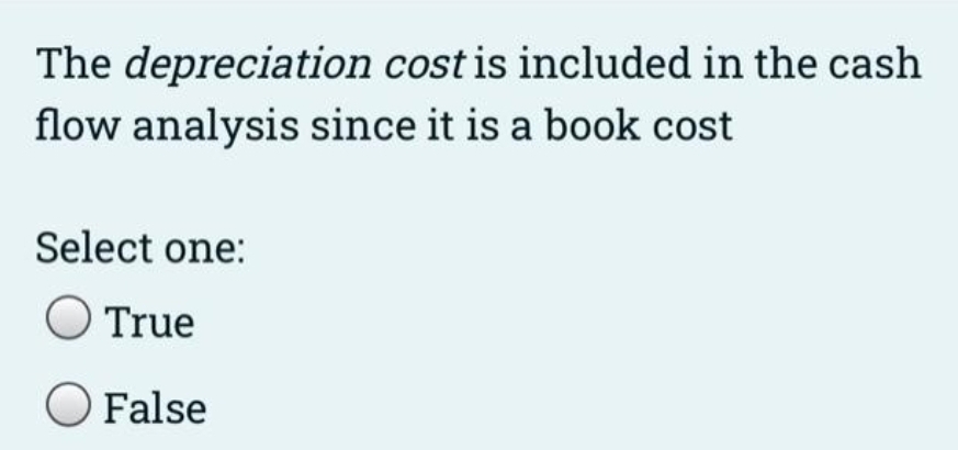 The depreciation cost is included in the cash
flow analysis since it is a book cost
Select one:
True
O False
