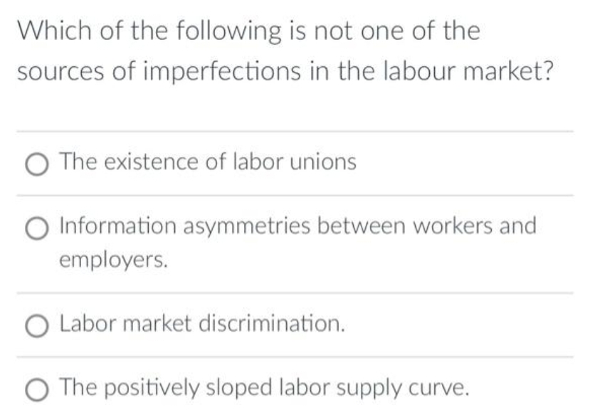 Which of the following is not one of the
sources of imperfections in the labour market?
The existence of labor unions
Information asymmetries between workers and
employers.
Labor market discrimination.
O The positively sloped labor supply curve.
