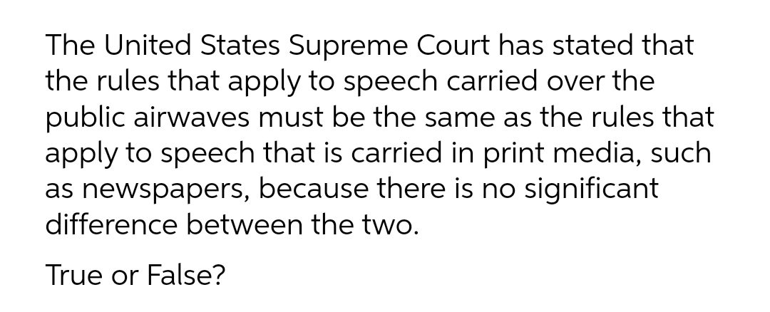 The United States Supreme Court has stated that
the rules that apply to speech carried over the
public airwaves must be the same as the rules that
apply to speech that is carried in print media, such
as newspapers, because there is no significant
difference between the two.
True or False?
