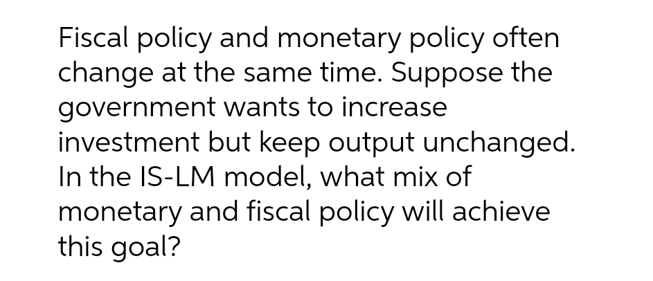 Fiscal policy and monetary policy often
change at the same time. Suppose the
government wants to increase
investment but keep output unchanged.
In the IS-LM model, what mix of
monetary and fiscal policy will achieve
this goal?
