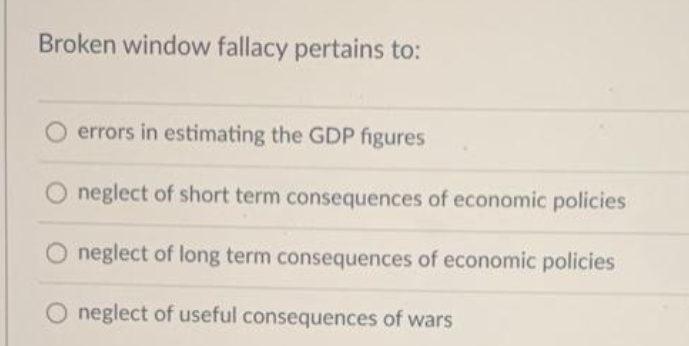 Broken window fallacy pertains to:
errors in estimating the GDP figures
neglect of short term consequences of economic policies
neglect of long term consequences of economic policies
neglect of useful consequences of wars
