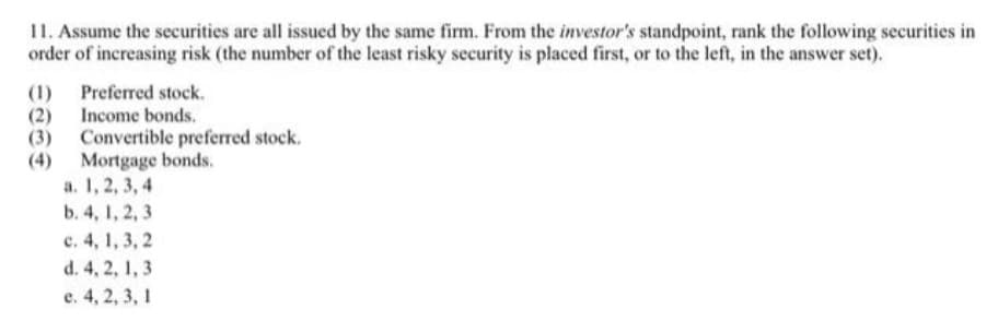 11. Assume the securities are all issued by the same firm. From the investor's standpoint, rank the following securities in
order of increasing risk (the number of the least risky security is placed first, or to the left, in the answer set).
(1) Preferred stock.
(2) Income bonds.
(3) Convertible preferred stock.
(4) Mortgage bonds.
a. 1, 2, 3, 4
b. 4, 1, 2, 3
c. 4, 1, 3, 2
d. 4, 2, 1, 3
e. 4, 2, 3, 1
