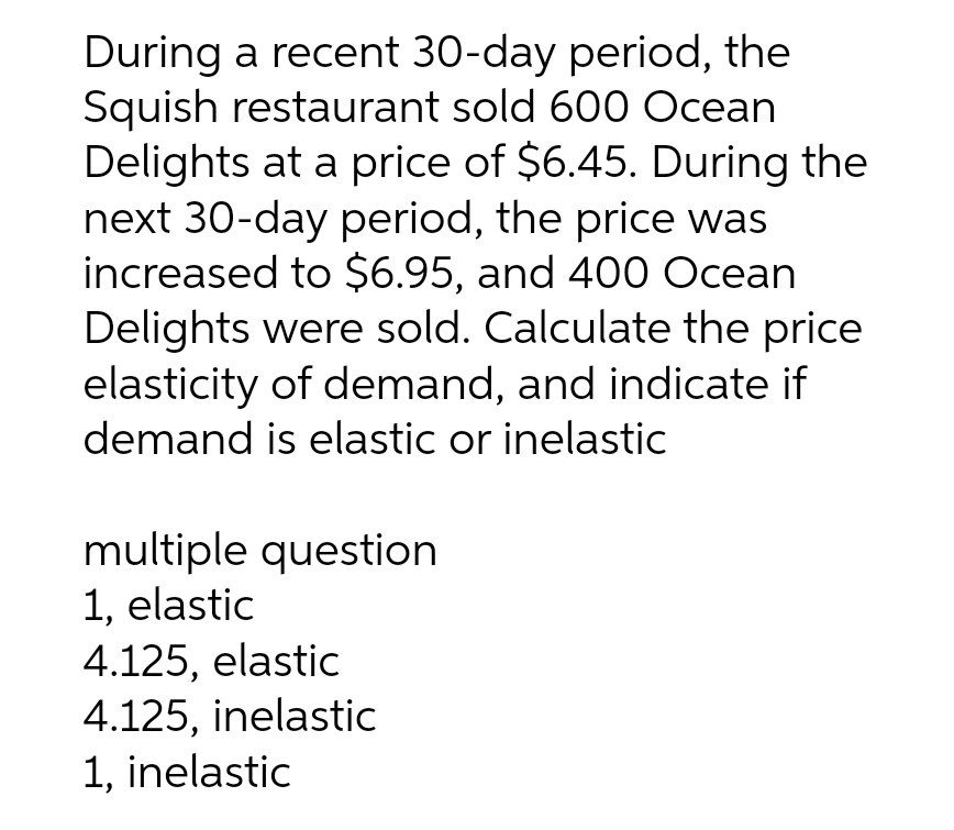 During a recent 30-day period, the
Squish restaurant sold 600 Ocean
Delights at a price of $6.45. During the
next 30-day period, the price was
increased to $6.95, and 400 Ocean
Delights were sold. Calculate the price
elasticity of demand, and indicate if
demand is elastic or inelastic
multiple question
1, elastic
4.125, elastic
4.125, inelastic
1, inelastic
