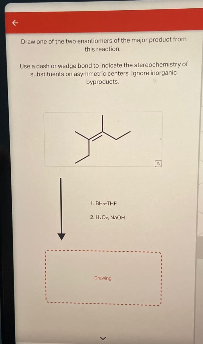 Draw one of the two enantiomers of the major product from
this reaction.
Use a dash or wedge bond to indicate the stereochemistry of
substituents on asymmetric centers. Ignore inorganic
byproducts.
1. BH3-THF
2. H2O2, NaOH
Drawing
Q