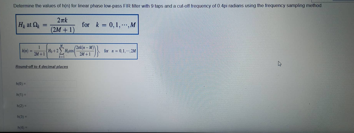 Determine the values of h(n) for linear phase low-pass FIR filter with 9 taps and a cut-off frequency of 0.4pi radians using the frequency sampling method.
Hk at k
h(n):
h(0) =
h(1) =
h(2) =
Round-off to 4 decimal places
h(3) =
=
h(4) =
1
2M +1
2πk
(2M + 1)
for k = 0, 1,..., M
M
Ho+2Hcos M)}.
k=1
(2nk(n-1
2M +1
for n = 0,1,,2M