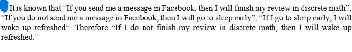It is known that "If you send me a message in Facebook, then I will finish my review in discrete math”,
"If you do not send me a message in Facebook, then I will go to sleep early", "If I go to sleep early, I will
wake up refreshed". Therefore "If I do not finish my review in discrete math, then I will wake up
refreshed."