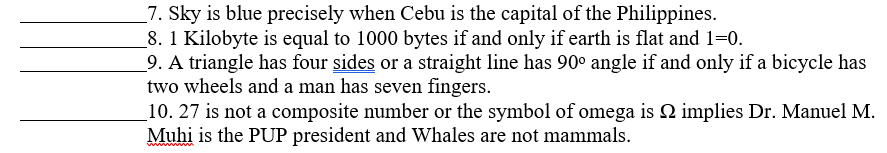 7. Sky is blue precisely when Cebu is the capital of the Philippines.
8. 1 Kilobyte is equal to 1000 bytes if and only if earth is flat and 1=0.
9. A triangle has four sides or a straight line has 90° angle if and only if a bicycle has
two wheels and a man has seven fingers.
implies Dr. Manuel M.
10. 27 is not a composite number or the symbol of omega is
Muhi is the PUP president and Whales are not mammals.
