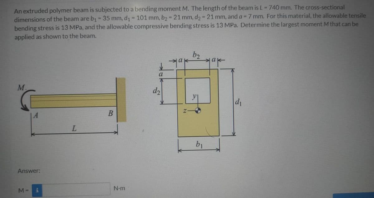 An extruded polymer beam is subjected to a bending moment M. The length of the beam is L = 740 mm. The cross-sectional
dimensions of the beam are b1= 35 mm, d1= 101 mm, b2 = 21 mm, d2 21 mm, and a = 7 mm. For this material, the allowable tensile
bending stress is 13 MPa, and the allowable compressive bending stress is 13 MPa. Determine the largest moment M that can be
applied as shown to the beam.
%3D
b2
M.
d2
di
14
L.
b1
Answer:
N-m
M =
%3D

