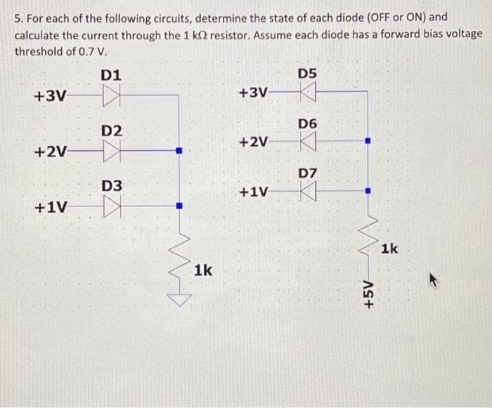 5. For each of the following circuits, determine the state of each diode (OFF or ON) and
calculate the current through the 1 k2 resistor. Assume each diode has a forward bias voltage
threshold of 0.7 V.
+3V
+2V-
+1V
D1
D2
D3
D
1k
+3V
+2V
+1V
D5
KH
D6
K
D7
KI
+5V
1k