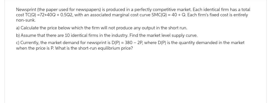Newsprint (the paper used for newspapers) is produced in a perfectly competitive market. Each identical firm has a total
cost TC(Q) =72+40Q + 0.5Q2, with an associated marginal cost curve SMC(Q) = 40 + Q. Each firm's fixed cost is entirely
non-sunk.
a) Calculate the price below which the firm will not produce any output in the short run.
b) Assume that there are 10 identical firms in the industry. Find the market level supply curve.
c) Currently, the market demand for newsprint is D(P) = 380 - 2P, where D(P) is the quantity demanded in the market
when the price is P. What is the short-run equilibrium price?