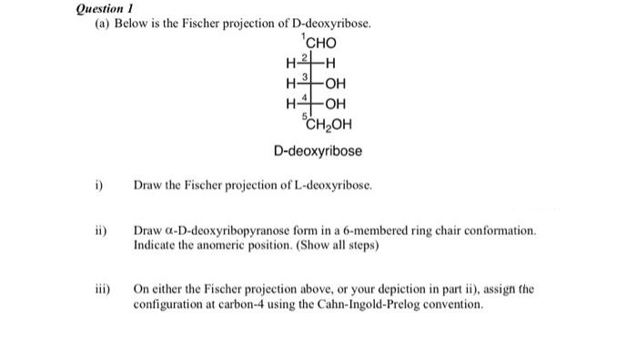 Question 1
(a) Below is the Fischer projection of D-deoxyribose.
i)
CE
CHO
H²-H
H-OH
H-OH
CH₂OH
D-deoxyribose
Draw the Fischer projection of L-deoxyribose.
Draw a-D-deoxyribopyranose form in a 6-membered ring chair conformation.
Indicate the anomeric position. (Show all steps)
On either the Fischer projection above, or your depiction in part ii), assign the
configuration at carbon-4 using the Cahn-Ingold-Prelog convention.
