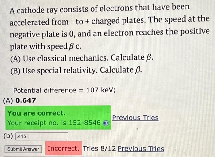 A cathode ray consists of electrons that have been
accelerated from - to + charged plates. The speed at the
negative plate is 0, and an electron reaches the positive
plate with speed ß c.
(A) Use classical mechanics. Calculate ß.
(B) Use special relativity. Calculate B.
Potential difference = 107 keV;
(A) 0.647
You are correct.
Your receipt no. is 152-8546
(b) 415
Submit Answer Incorrect. Tries 8/12 Previous Tries
Previous Tries