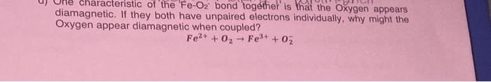 characteristic of the 'Fe-Oz bond together is that the Oxygen appears
diamagnetic. If they both have unpaired electrons individually, why might the
Oxygen appear diamagnetic when coupled?
Fe²+ + 0₂ Fe³+ + 0₂
1