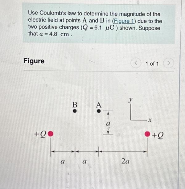 Use Coulomb's law to determine the magnitude of the
electric field at points A and B in (Figure 1) due to the
two positive charges (Q = 6.1 μC) shown. Suppose
that a = 4.8 cm.
Figure
+QO
a
BO
a
A
<
2a
1 of 1
y
L.
●+Q