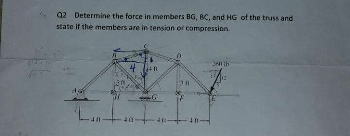 Q2 Determine the force in members BG, BC, and HG of the truss and
state if the members are in tension or compression.
260 li
4 ft
13
3 ft
3 Et
iF
