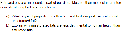 Fats and oils are an essential part of our diets. Much of their molecular structure
consists of long hydrocarbon chains.
a) What physical property can often be used to distinguish saturated and
unsaturated fat?
b) Explain why unsaturated fats are less detrimental to human health than
saturated fats
