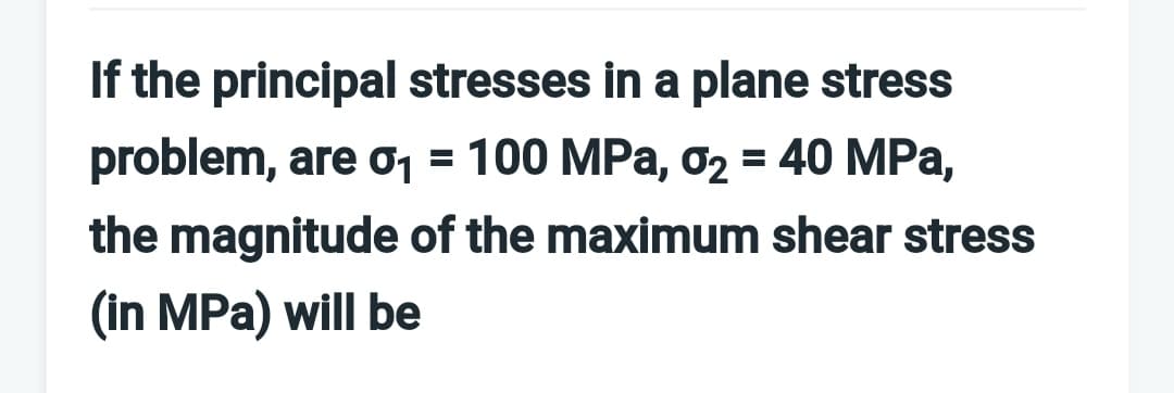 If the principal stresses in a plane stress
problem, are o1 = 100 MPa, o2 = 40 MPa,
the magnitude of the maximum shear stress
(in MPa) will be
