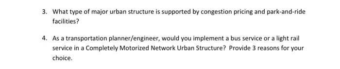 3. What type of major urban structure is supported by congestion pricing and park-and-ride
facilities?
4. As a transportation planner/engineer, would you implement a bus service or a light rail
service in a Completely Motorized Network Urban Structure? Provide 3 reasons for your
choice.