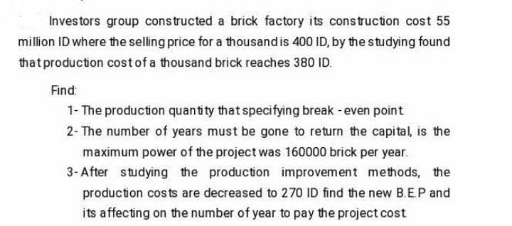 Investors group constructed a brick factory its construction cost 55
million ID where the selling price for a thousand is 400 ID, by the studying found
that production costof a thousand brick reaches 380 ID.
Find:
1- The production quantity that specifying break - even point
2- The number of years must be gone to return the capital, is the
maximum power of the project was 160000 brick per year.
3- After studying the production improvement methods, the
production costs are decreased to 270 ID find the new B.E.P and
its affecting on the number of year to pay the project cost
