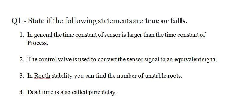Q1:-State if the following statements are true or falls.
1. In general the time constant of sensor is larger than the time constant of
Process.
2. The control valve is used to convert the sensor signal to an equivalent signal.
3. In Routh stability you can find the number of unstable roots.
4. Dead time is also called pure delay.
