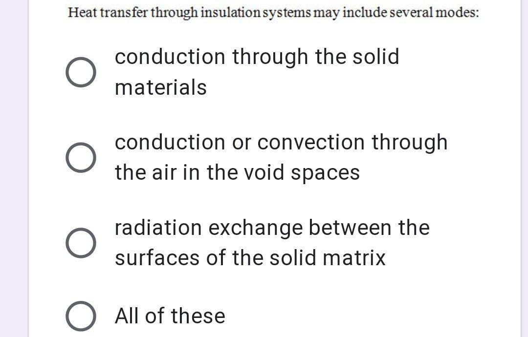 Heat transfer through insulation systems may include several modes:
conduction through the solid
materials
conduction or convection through
the air in the void spaces
radiation exchange between the
surfaces of the solid matrix
O All of these