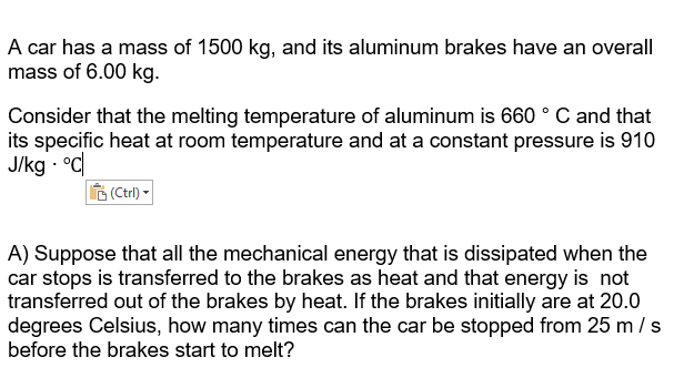 A car has a mass of 1500 kg, and its aluminum brakes have an overall
mass of 6.00 kg.
Consider that the melting temperature of aluminum is 660 ° C and that
its specific heat at room temperature and at a constant pressure is 910
J/kg · °C
6 (Ctrl) -
A) Suppose that all the mechanical energy that is dissipated when the
car stops is transferred to the brakes as heat and that energy is not
transferred out of the brakes by heat. If the brakes initially are at 20.0
degrees Celsius, how many times can the car be stopped from 25 m / s
before the brakes start to melt?
