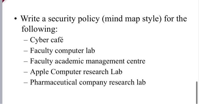 Write a security policy (mind map style) for the
following:
- Cyber café
- Faculty computer lab
- Faculty academic management centre
- Apple Computer research Lab
- Pharmaceutical company research lab
|
