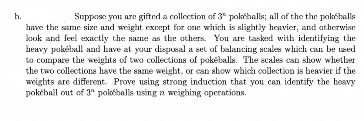 b.
Suppose you are gifted a collection of 3" pokéballs; all of the the pokéballs
have the same size and weight except for one which is slightly heavier, and otherwise
look and feel exactly the same as the others. You are tasked with identifying the
heavy pokéball and have at your disposal a set of balancing scales which can be used
to compare the weights of two collections of pokéballs. The scales can show whether
the two collections have the same weight, or can show which collection is heavier if the
weights are different. Prove using strong induction that you can identify the heavy
pokéball out of 3" pokéballs using n weighing operations.
