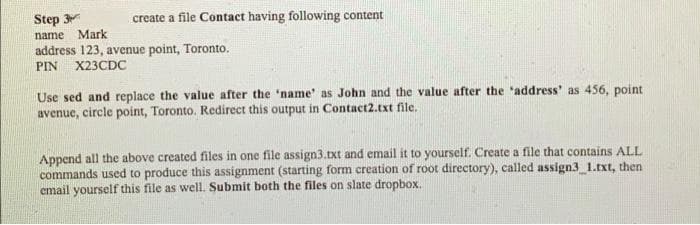 Step 3
Mark
create a file Contact having following content
name
address 123, avenue point, Toronto.
PIN
X23CDC
Use sed and replace the value after the 'name' as John and the value after the "address' as 456, point
avenue, circle point, Toronto. Redirect this output in Contact2.txt file.
Append all the above created files in one file assign3.txt and email it to yourself. Create a file that contains ALL
commands used to produce this assignment (starting form creation of root directory), called assign3_1.txt, then
email yourself this file as well. Submit both the files on slate dropbox.
