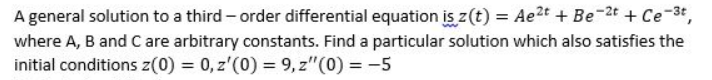 A general solution to a third – order differential equation is z(t) = Ae2t + Be-2t + Ce-3t,
where A, B and C are arbitrary constants. Find a particular solution which also satisfies the
initial conditions z(0) = 0, z'(0) = 9, z"(0) = -5
%3D
