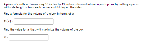 A piece of cardboard measuring 10 inches by 13 inches is formed into an open-top box by cutting squares
with side length from each corner and folding up the sides.
Find a formula for the volume of the box in terms of
V(z) =
Find the value for that will maximize the volume of the box
I=