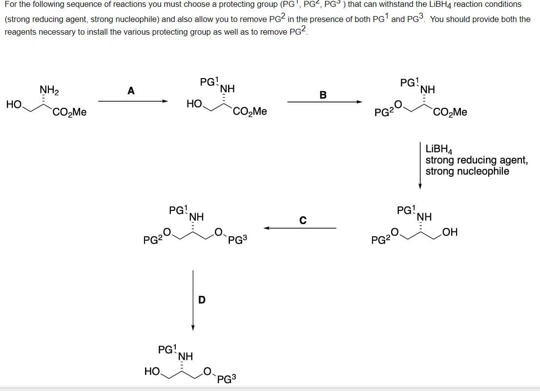 For the following sequence of reactions you must choose a protecting group (PG', PG, PG) that can withstand the LiBH4 reaction conditions
(strong reducing agent, strong nucleophile) and also allow you to remove PG2 in the presence of both PG¹ and PG³. You should provide both the
reagents necessary to install the various protecting group as well as to remove PG².
HO.
NH₂
CO₂Me
A
PG²
PG1
HO.
PG¹
HO.
PG!
NH
NH
D
ΝΗ
CO₂Me
PG³
PG3
с
B
PG2
PG²
PG1
O
PG!
ΝΗ
CO₂Me
LIBH4
strong reducing agent,
strong nucleophile
NH
OH