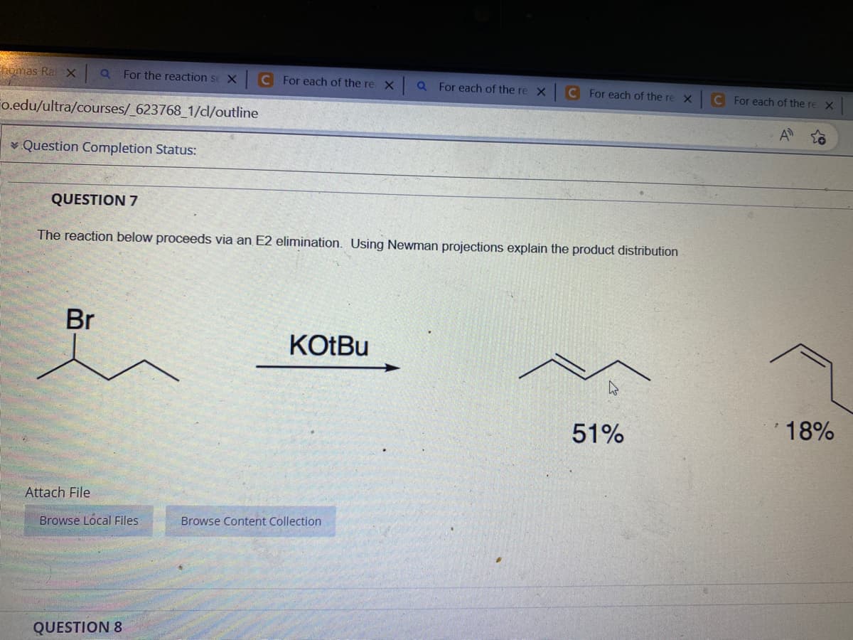 homas Ral x Q For the reaction se XC For each of the re x QFor each of the re X
Fo.edu/ultra/courses/_623768_1/dl/outline
Question Completion Status:
QUESTION 7
The reaction below proceeds via an E2 elimination. Using Newman projections explain the product distribution
Br
Attach File
Browse Local Files
QUESTION 8
KOtBu
C For each of the re X
Browse Content Collection
51%
C For each of the re X
A
18%