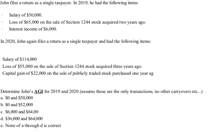 John files a return as a single taxpayer. In 2019, he had the following items:
Salary of $30,000.
Loss of $65,000 on the sale of Section 1244 stock acquired two years ago.
Interest income of $6,000.
In 2020, John again files a return as a single taxpayer and had the following items:
Salary of $114,000
Loss of $55,000 on the sale of Section 1244 stock acquired three years ago.
Capital gain of $22,000 on the sale of publicly traded stock purchased one year ag
Determine John's AGI for 2019 and 2020 (assume these are the only transactions, no other carryovers etc...)
a. $0 and $50,000
b. $0 and $52,000
c. $6,000 and $64,00
d. $36,000 and $64,000
e. None of a through d is correct
