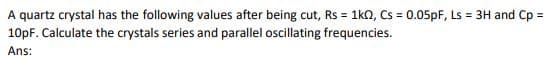 A quartz crystal has the following values after being cut, Rs = 1k0, Cs = 0.05pF, Ls = 3H and Cp =
10pF. Calculate the crystals series and parallel oscillating frequencies.
Ans:
