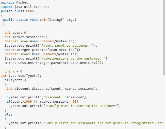 package Market;
import java.util.Scanner;
public class Lab5
{
public static void main(String[] args)
{
int spent=0;
int market_sessions=0;
Scanner scan =new Scanner(System.in);
System.out.printf("Amount spent by customer: ");
spent=Integer. parseInt(scan.nextLine());
Scanner scan2 =new Scanner(System.in);
System.out.printf("Marketsessions
market_sessions=Integer.parseInt(scan2.nextLine());
the customer: ");
int a = 0;
int type=userType(a);
if(type==1)
{
int discount=discounts(spent, market_sessions);
System.out.println("Discount: "+discount);
if(spent>1000 || market_sessions>=20)
System.out.println("Family card is sent to the customer");
}
else
{
System.out.println("Family cards and discounts are not given to unregistered user
}
