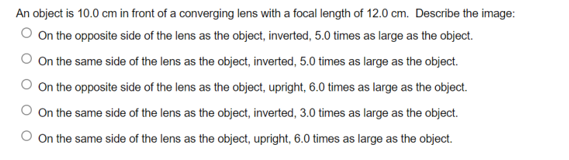 An object is 10.0 cm in front of a converging lens with a focal length of 12.0 cm. Describe the image:
On the opposite side of the lens as the object, inverted, 5.0 times as large as the object.
O On the same side of the lens as the object, inverted, 5.0 times as large as the object.
O On the opposite side of the lens as the object, upright, 6.0 times as large as the object.
On the same side of the lens as the object, inverted, 3.0 times as large as the object.
O On the same side of the lens as the object, upright, 6.0 times as large as the object.
