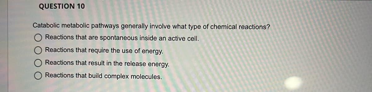 QUESTION 10
Catabolic metabolic pathways generally involve what type of chemical reactions?
Reactions that are spontaneous inside an active cell.
Reactions that require the use of energy.
Reactions that result in the release energy.
Reactions that build complex molecules.
