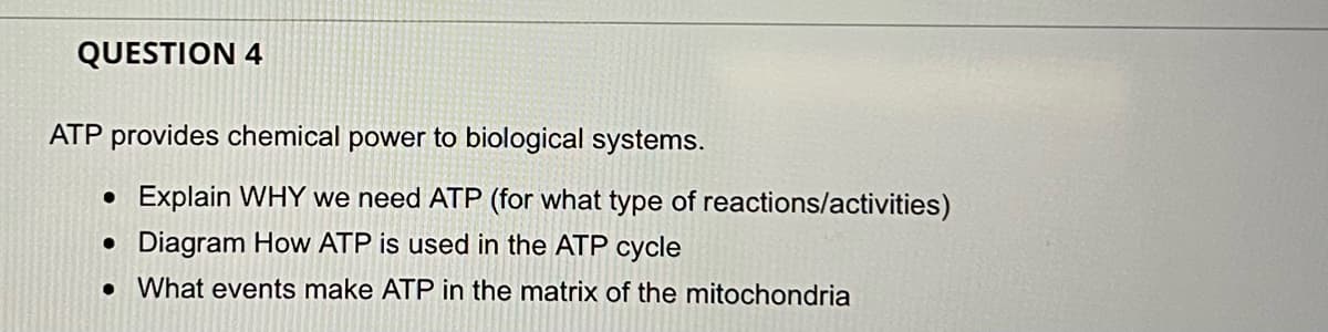 QUESTION 4
ATP provides chemical power to biological systems.
• Explain WHY we need ATP (for what type of reactions/activities)
• Diagram How ATP is used in the ATP cycle
• What events make ATP in the matrix of the mitochondria
