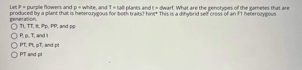 Let P = purple flowers and p = white, and T = tall plants and t = dwarf. What are the genotypes of the gametes that are
produced by a plant that is heterozygous for both traits? hint* This is a dihybrid self cross of an F1 heterozygous
generation.
O Tt, TT, tt, Pp, PP, and pp
P, p, T, and t
PT, Pt, pT, and pt
PT and pt
